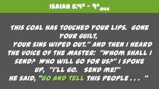 Isaiah 6:4b – 9aMSG   This coal has touched your lips.  Gone your guilt,    your sins wiped out.” And then I heard the voice of the Master:  "Whom shall I send?  Who will go for us?“ I spoke up,  "I'll go.   Send me!“  He said, "Go and tell this people . . .  "  