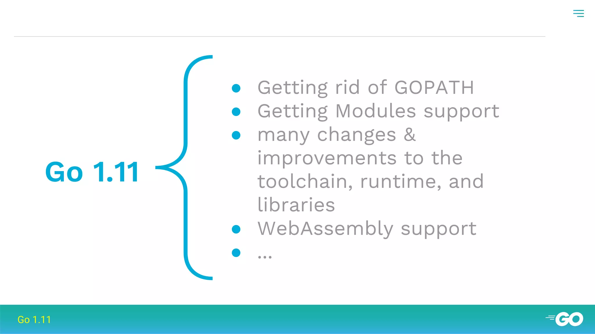 {Go 1.11
● Getting rid of GOPATH
● Getting Modules support
● many changes &
improvements to the
toolchain, runtime, and
libraries
● WebAssembly support
● ...
Go 1.11
 