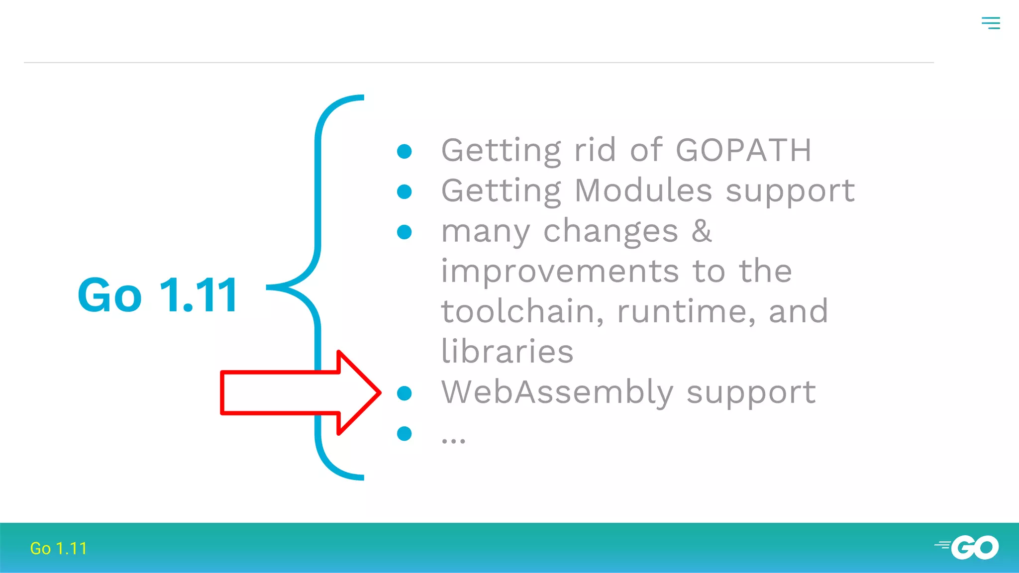 {Go 1.11
● Getting rid of GOPATH
● Getting Modules support
● many changes &
improvements to the
toolchain, runtime, and
libraries
● WebAssembly support
● ...
Go 1.11
 