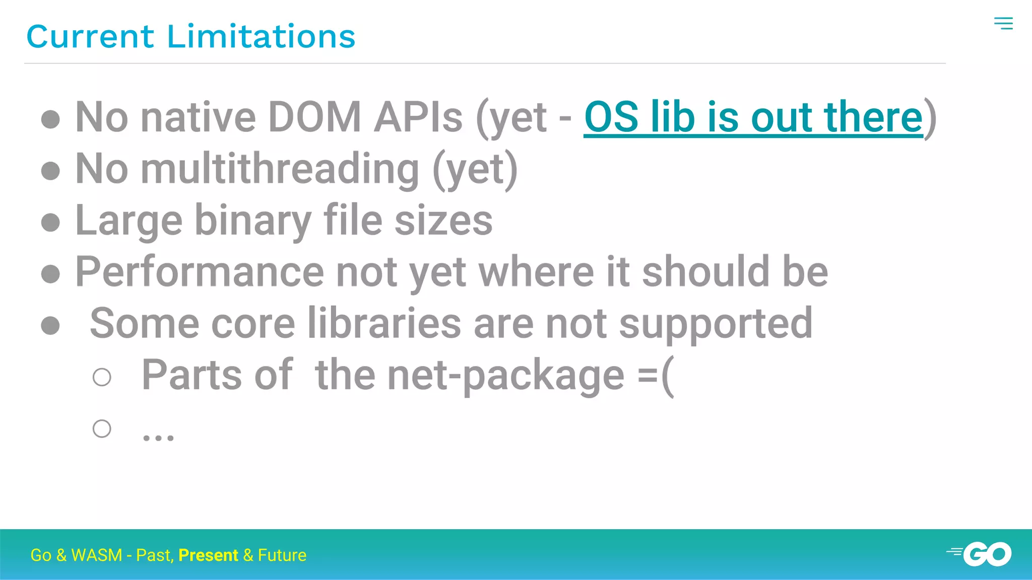 Current Limitations
Go & WASM - Past, Present & Future
● No native DOM APIs (yet - OS lib is out there)
● No multithreading (yet)
● Large binary file sizes
● Performance not yet where it should be
● Some core libraries are not supported
○ Parts of the net-package =(
○ ...
 