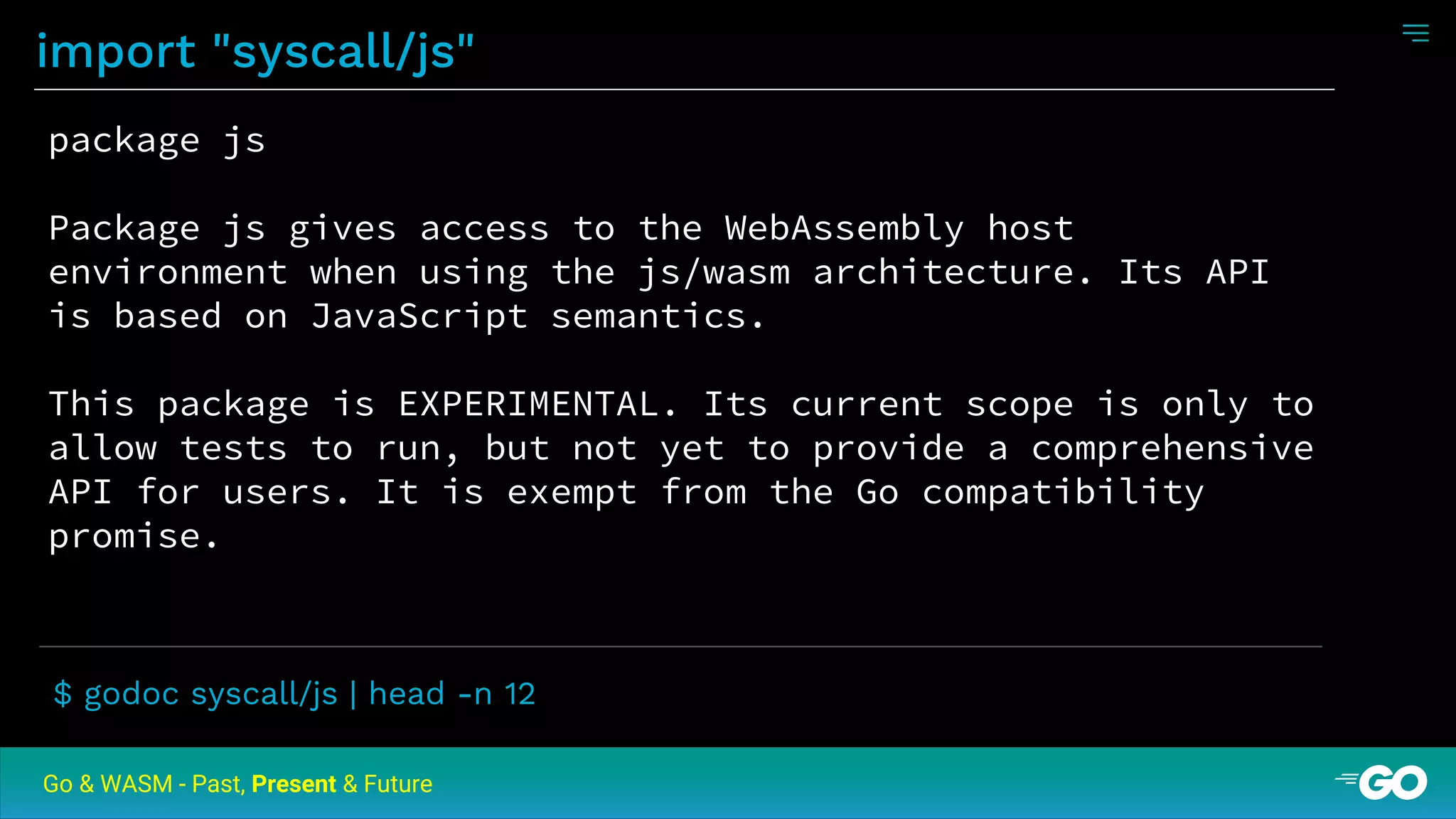 import "syscall/js"
Go & WASM - Past, Present & Future
package js
Package js gives access to the WebAssembly host
environment when using the js/wasm architecture. Its API
is based on JavaScript semantics.
This package is EXPERIMENTAL. Its current scope is only to
allow tests to run, but not yet to provide a comprehensive
API for users. It is exempt from the Go compatibility
promise.
$ godoc syscall/js | head -n 12
 