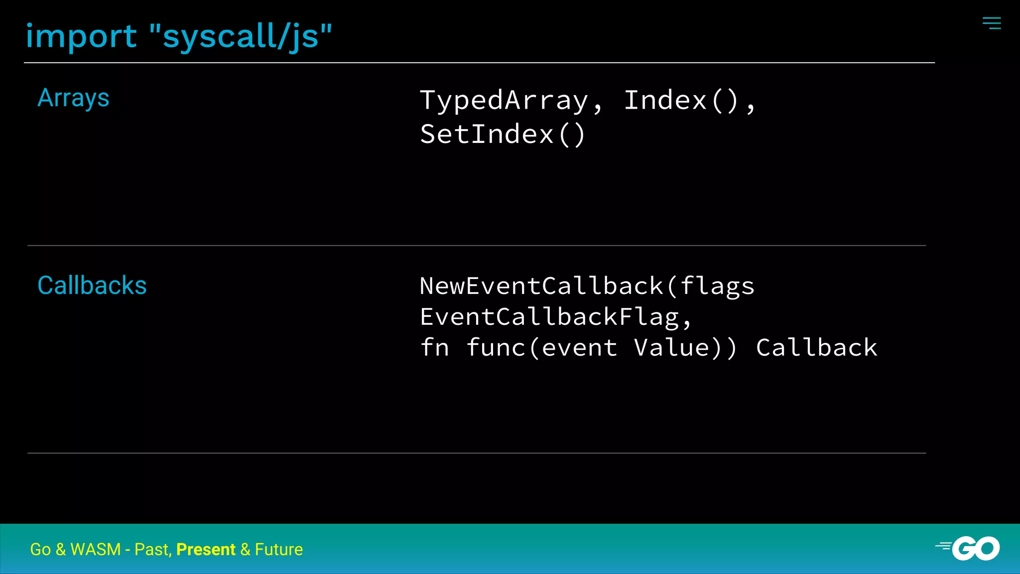 import "syscall/js"
Go & WASM - Past, Present & Future
TypedArray, Index(),
SetIndex()
Arrays
NewEventCallback(flags
EventCallbackFlag,
fn func(event Value)) Callback
Callbacks
 