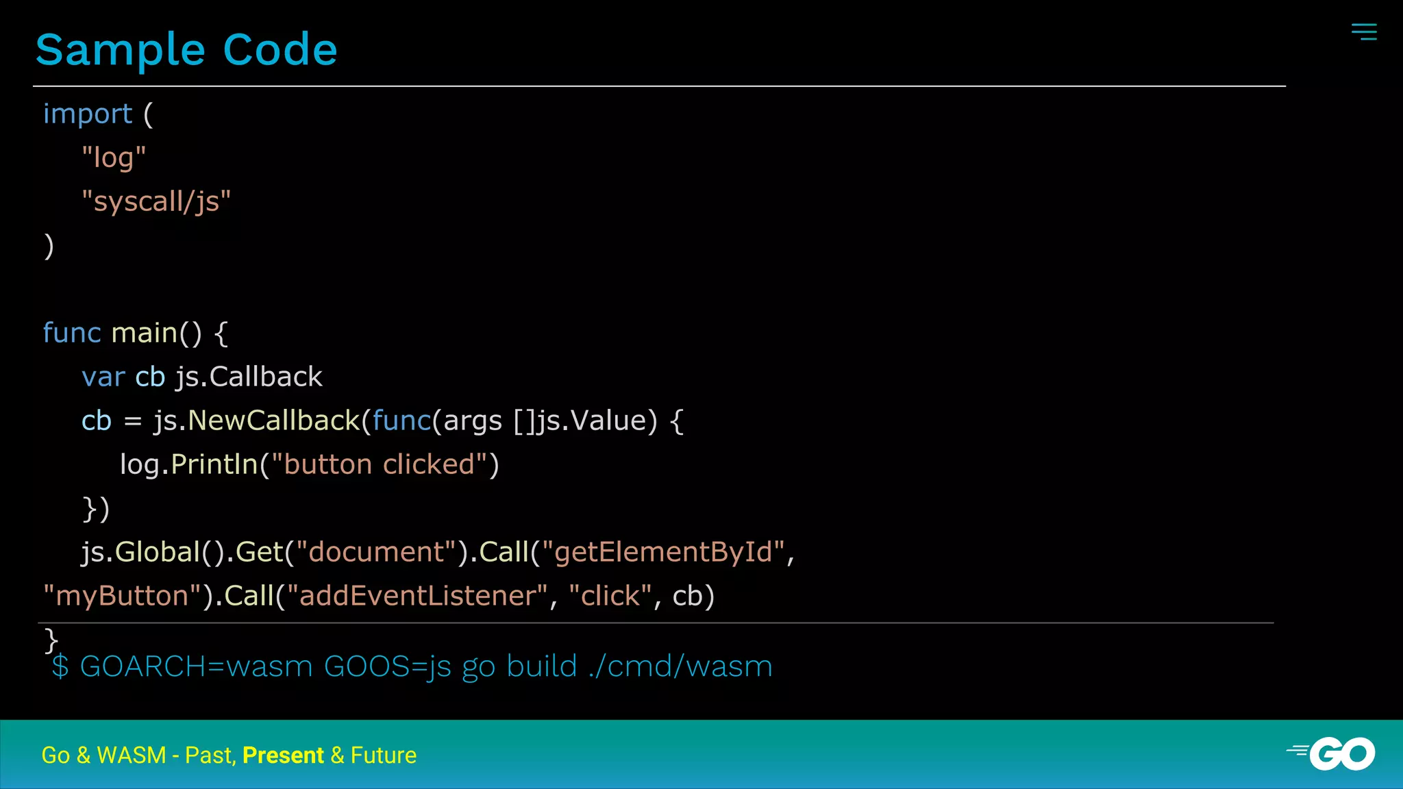 Sample Code
Go & WASM - Past, Present & Future
import (
"log"
"syscall/js"
)
func main() {
var cb js.Callback
cb = js.NewCallback(func(args []js.Value) {
log.Println("button clicked")
})
js.Global().Get("document").Call("getElementById",
"myButton").Call("addEventListener", "click", cb)
}
$ GOARCH=wasm GOOS=js go build ./cmd/wasm
 