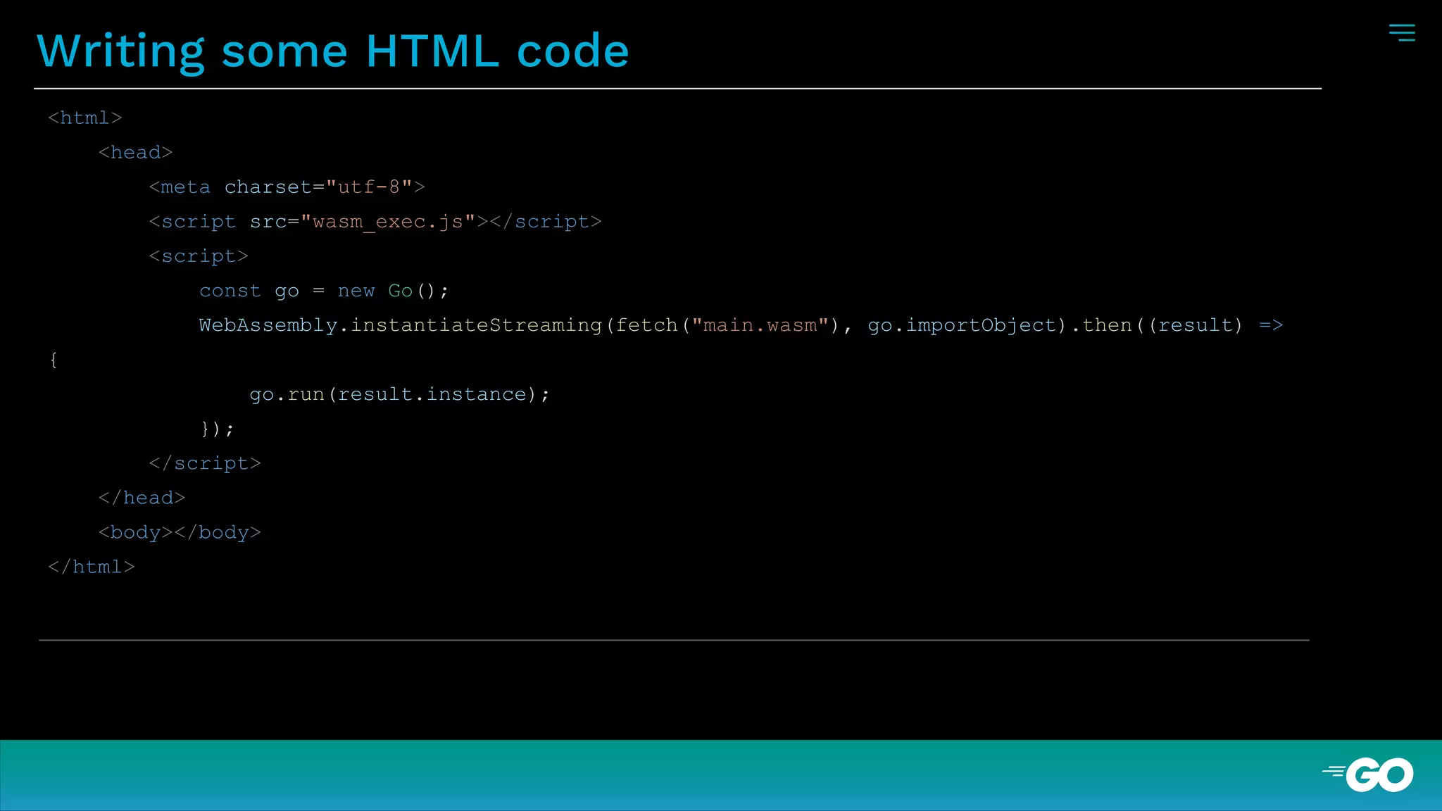 Writing some HTML code
<html>
<head>
<meta charset="utf-8">
<script src="wasm_exec.js"></script>
<script>
const go = new Go();
WebAssembly.instantiateStreaming(fetch("main.wasm"), go.importObject).then((result) =>
{
go.run(result.instance);
});
</script>
</head>
<body></body>
</html>
 