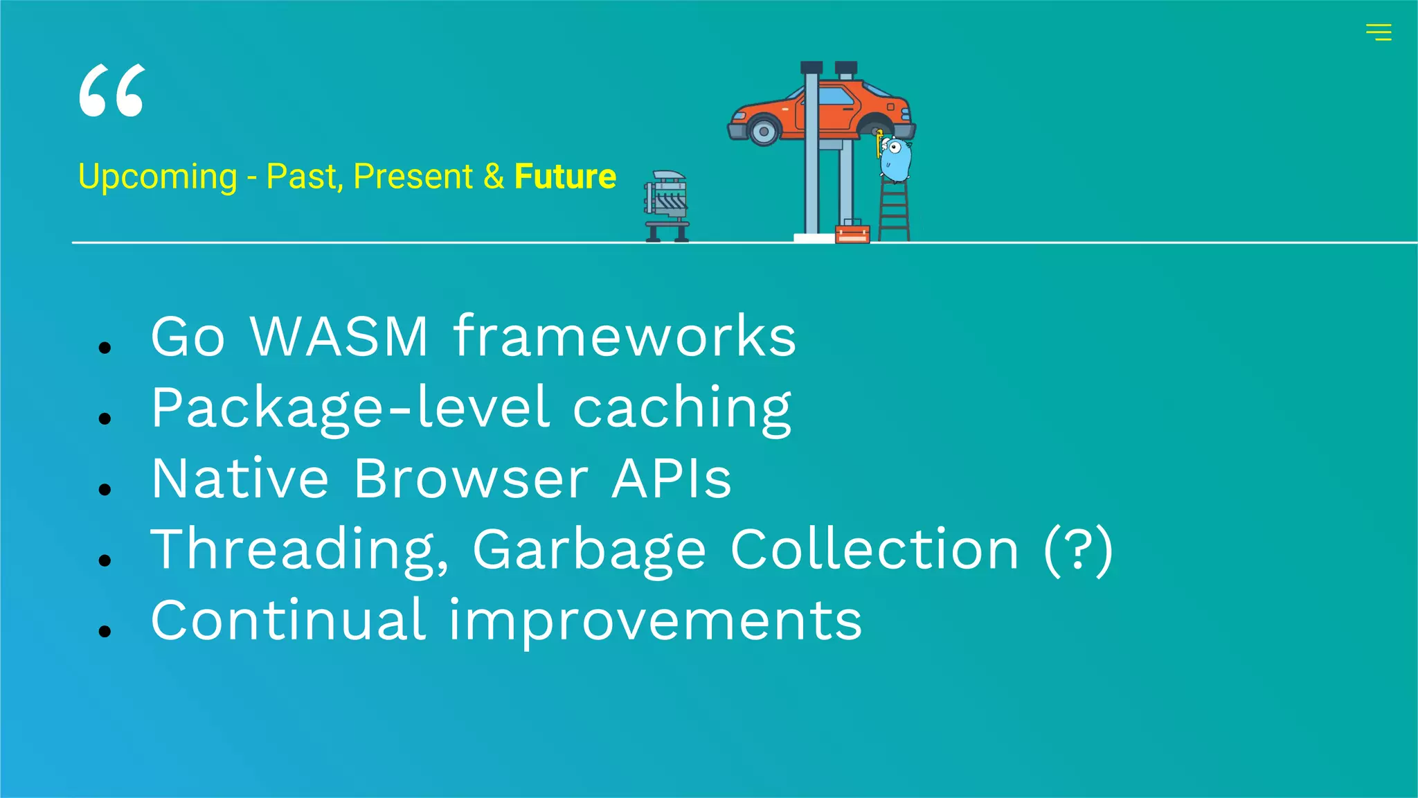 Upcoming - Past, Present & Future
● Go WASM frameworks
● Package-level caching
● Native Browser APIs
● Threading, Garbage Collection (?)
● Continual improvements
 
