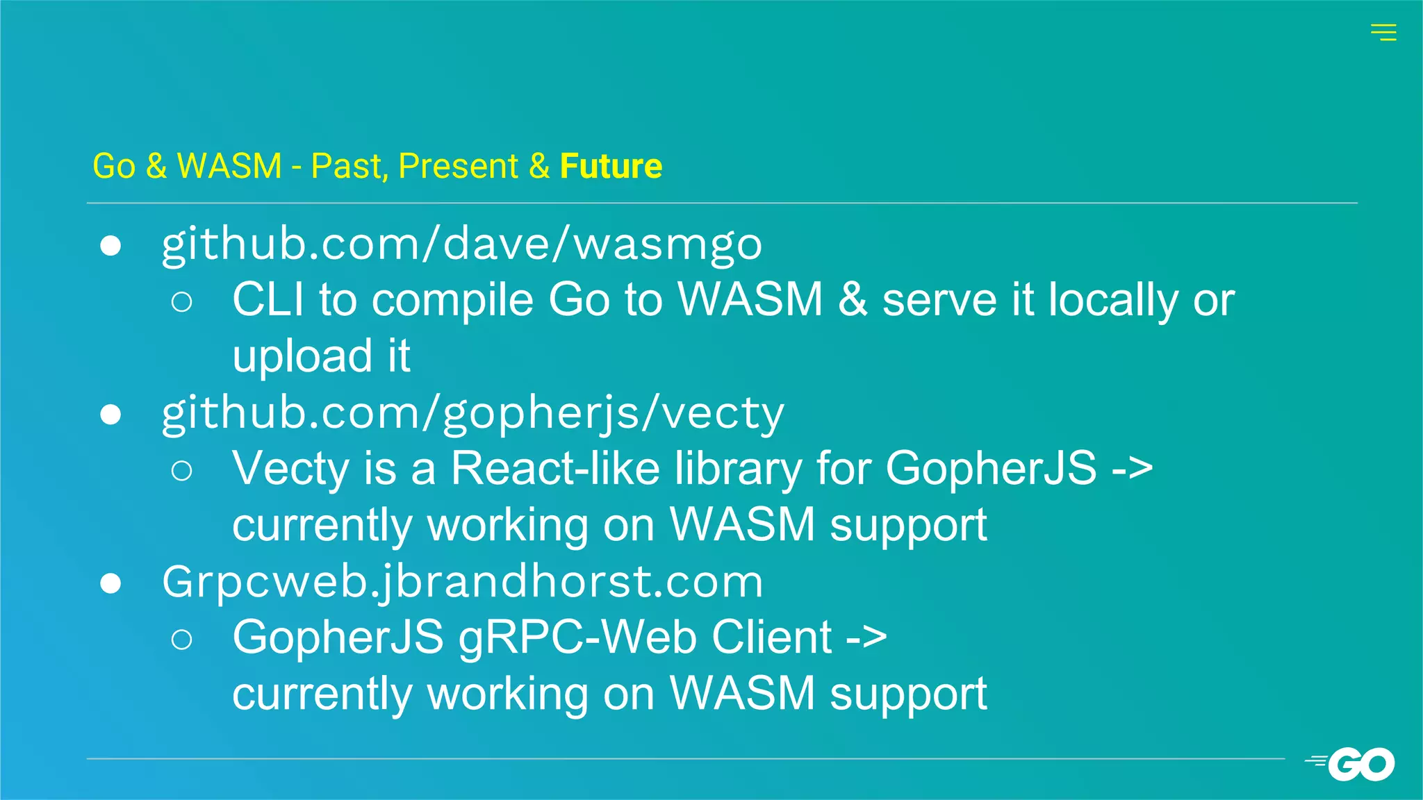 ● github.com/dave/wasmgo
○ CLI to compile Go to WASM & serve it locally or
upload it
● github.com/gopherjs/vecty
○ Vecty is a React-like library for GopherJS ->
currently working on WASM support
● Grpcweb.jbrandhorst.com
○ GopherJS gRPC-Web Client ->
currently working on WASM support
Go & WASM - Past, Present & Future
 