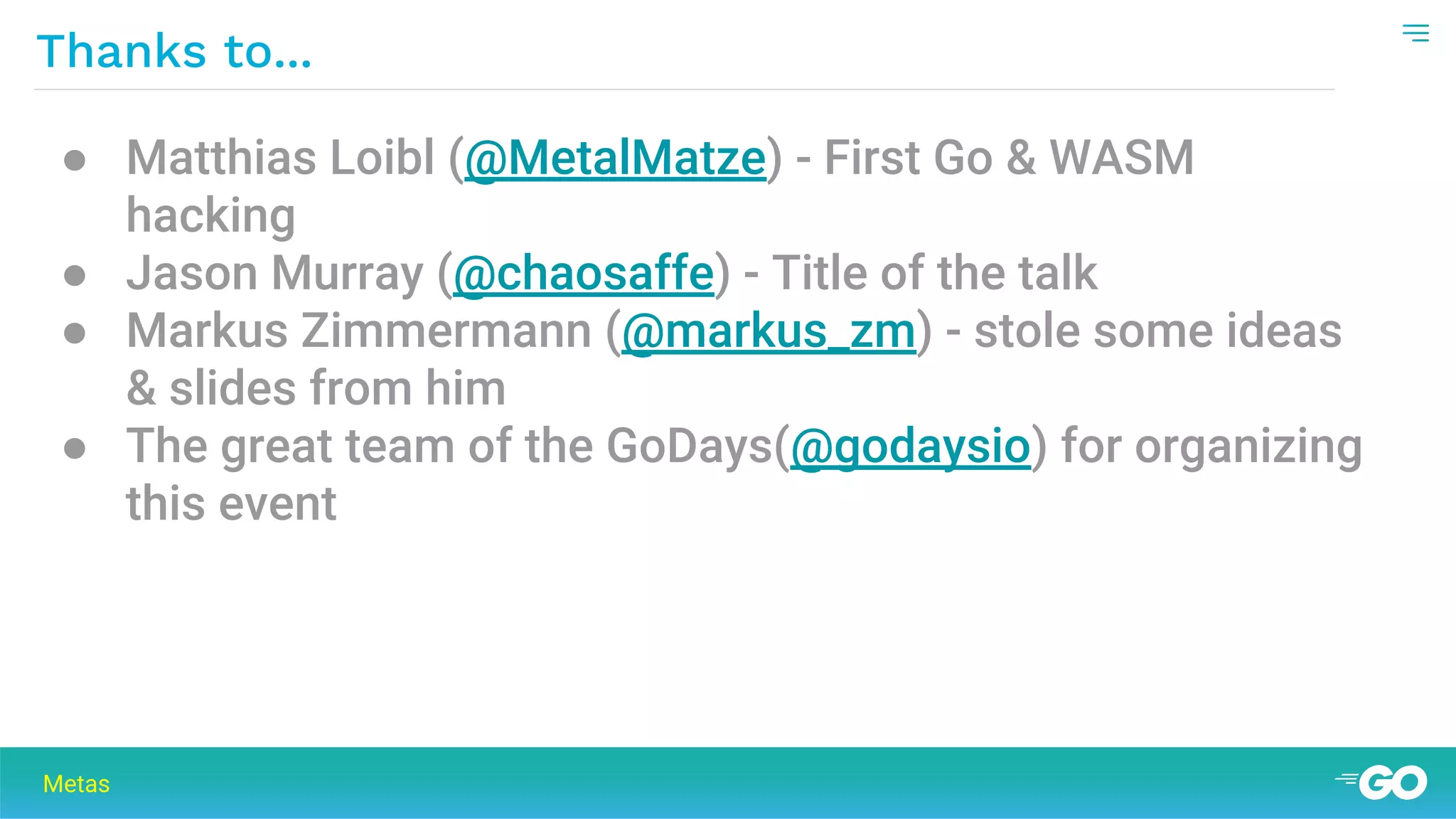 Thanks to...
Metas
● Matthias Loibl (@MetalMatze) - First Go & WASM
hacking
● Jason Murray (@chaosaffe) - Title of the talk
● Markus Zimmermann (@markus_zm) - stole some ideas
& slides from him
● The great team of the GoDays(@godaysio) for organizing
this event
 