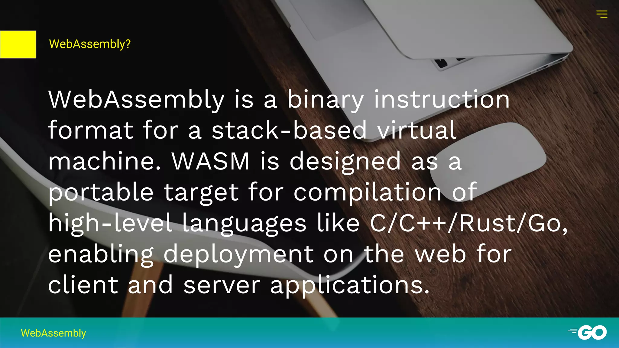 01
WebAssembly is a binary instruction
format for a stack-based virtual
machine. WASM is designed as a
portable target for compilation of
high-level languages like C/C++/Rust/Go,
enabling deployment on the web for
client and server applications.
WebAssembly
WebAssembly?
 