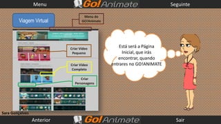 Menu                                                    Seguinte

                                    Menu do
        Viagem Virtual             GO!Animate




                            Criar Vídeo
                                                    Está será a Página
                             Pequeno                 Inicial, que irás
                                                   encontrar, quando
                            Criar Vídeo         entrares no GO!ANIMATE
                             Completo

                                  Criar
                              Personagens




Sara Gonçalves
                 Anterior                                                  Sair
 