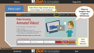 Menu                                           Seguinte

                            Pode efetuar login através da sua
        Efetuar Login?       conta Google, ou do Facebook.                 Clique na
                                                                         Imagem e faça
                                                                           o Login no
                                                                          GO!Animate




                                                                           Criar
                                                                           Conta
                                                                         “Normal”

Sara Gonçalves
                 Anterior                                         Sair
 