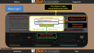 Menu                                                           Seguinte
                                                  Para efetuar o Login,
        Efetuar Login?                         caso já tenha conta criada.




                                                                             Coloque o seu email
                            saragoncalves90@gmail.com

                            **********
                                                                                Coloque a sua
                                                                                palavra passe



                               Clique em cima e
                             entre no GO!Animate




Sara Gonçalves
                 Anterior                                                          Sair
 