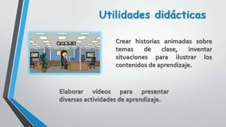 Crear historias animadas sobre
temas de clase, inventar
situaciones para ilustrar los
contenidos de aprendizaje.
Utilidades didácticas
Elaborar vídeos para presentar
diversas actividades de aprendizaje.
 