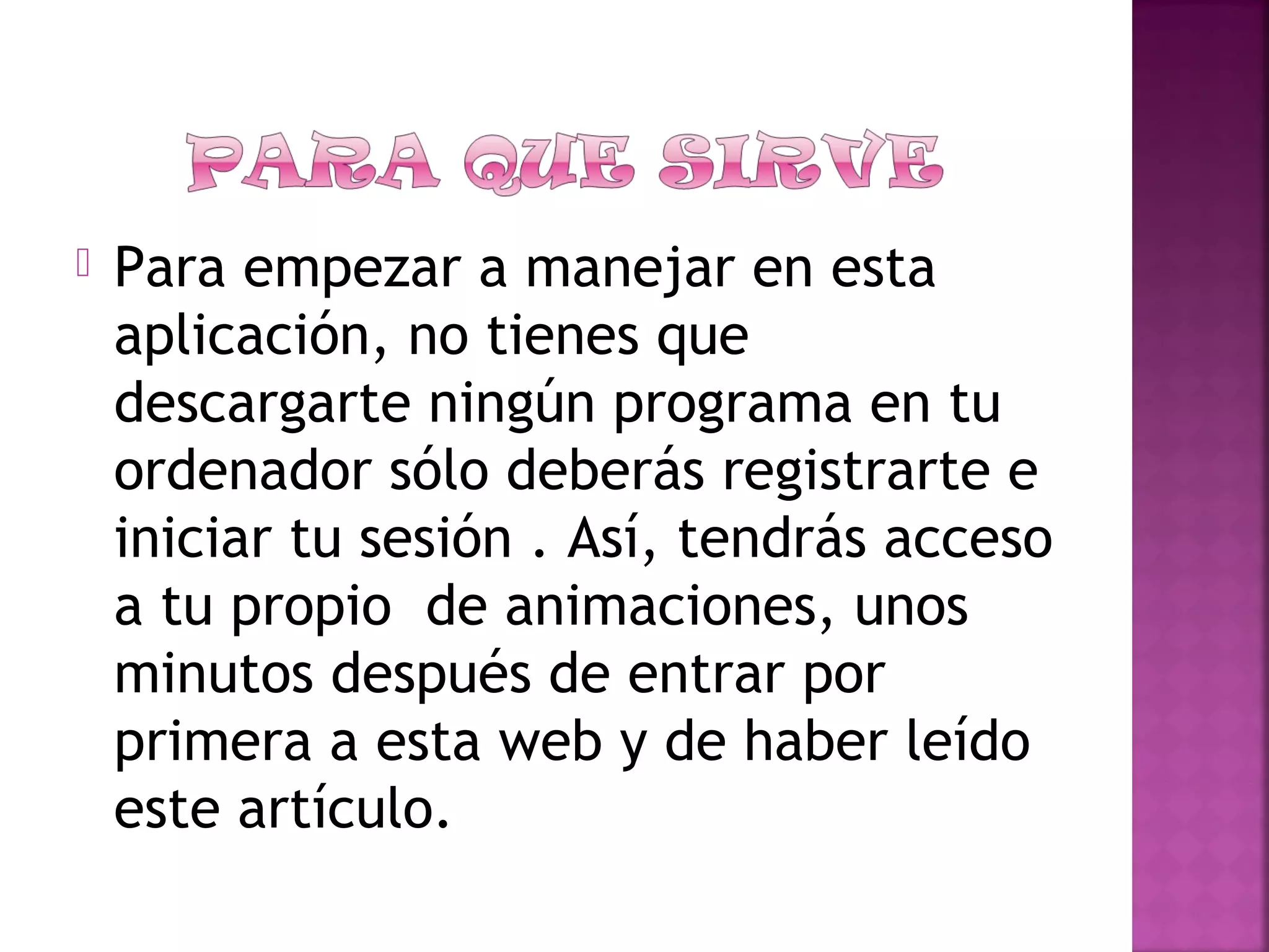  Para empezar a manejar en esta
aplicación, no tienes que
descargarte ningún programa en tu
ordenador sólo deberás registrarte e
iniciar tu sesión . Así, tendrás acceso
a tu propio  de animaciones, unos
minutos después de entrar por
primera a esta web y de haber leído
este artículo.
 