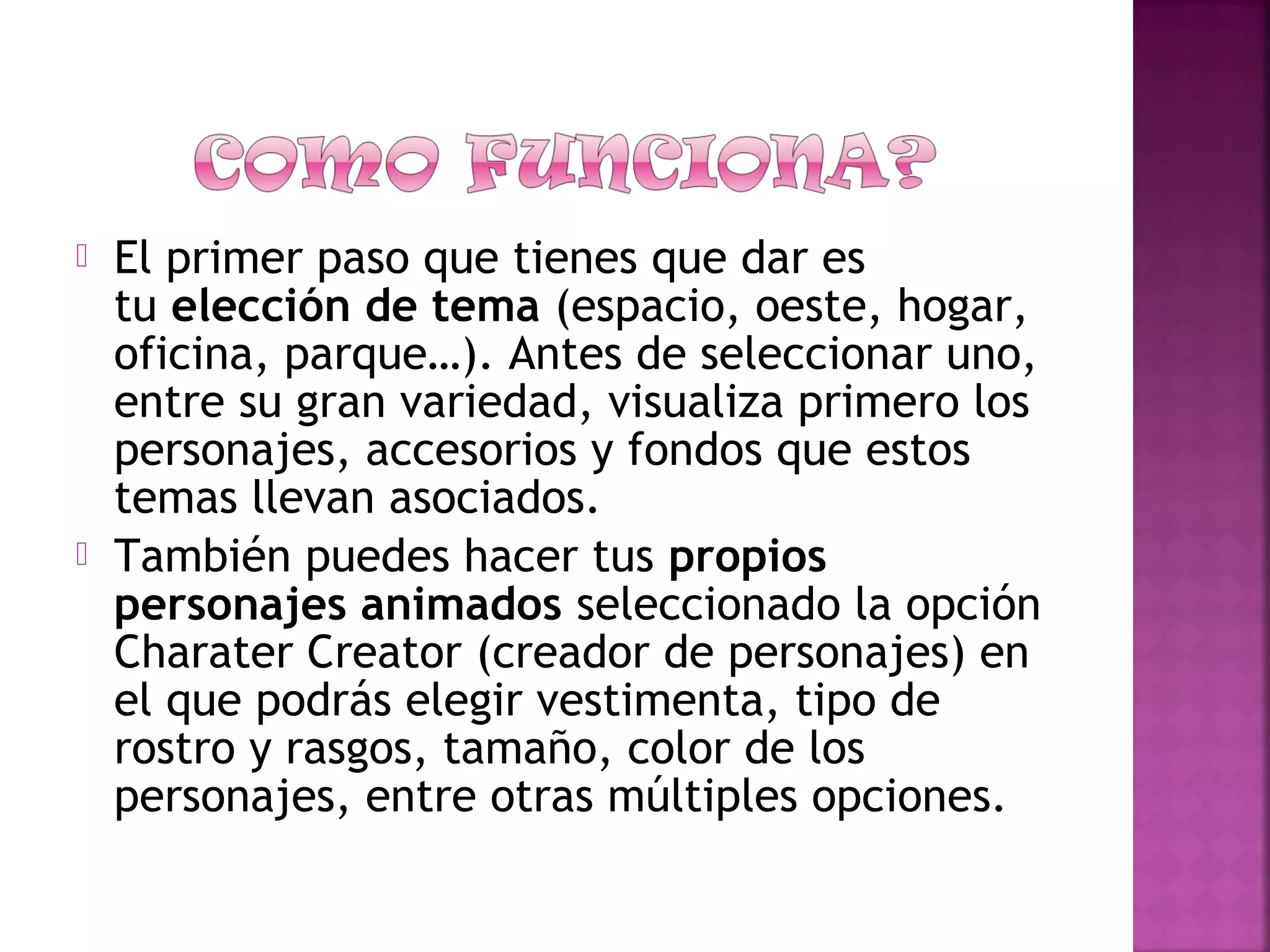  El primer paso que tienes que dar es
tu elección de tema (espacio, oeste, hogar,
oficina, parque…). Antes de seleccionar uno,
entre su gran variedad, visualiza primero los
personajes, accesorios y fondos que estos
temas llevan asociados.
 También puedes hacer tus propios
personajes animados seleccionado la opción
Charater Creator (creador de personajes) en
el que podrás elegir vestimenta, tipo de
rostro y rasgos, tamaño, color de los
personajes, entre otras múltiples opciones.
 