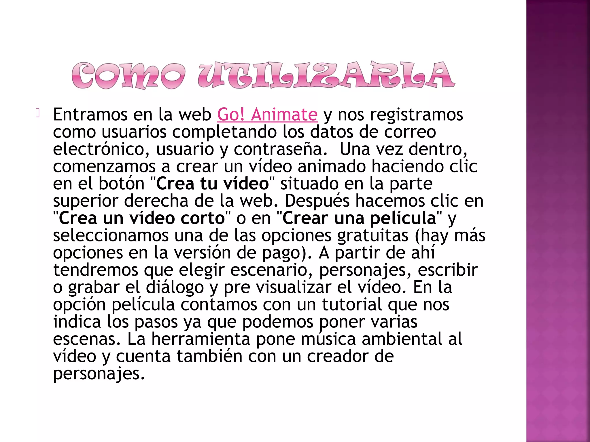  Entramos en la web Go! Animate y nos registramos
como usuarios completando los datos de correo
electrónico, usuario y contraseña.  Una vez dentro,
comenzamos a crear un vídeo animado haciendo clic
en el botón "Crea tu vídeo" situado en la parte
superior derecha de la web. Después hacemos clic en
"Crea un vídeo corto" o en "Crear una película" y
seleccionamos una de las opciones gratuitas (hay más
opciones en la versión de pago). A partir de ahí
tendremos que elegir escenario, personajes, escribir
o grabar el diálogo y pre visualizar el vídeo. En la
opción película contamos con un tutorial que nos
indica los pasos ya que podemos poner varias
escenas. La herramienta pone música ambiental al
vídeo y cuenta también con un creador de
personajes.
 