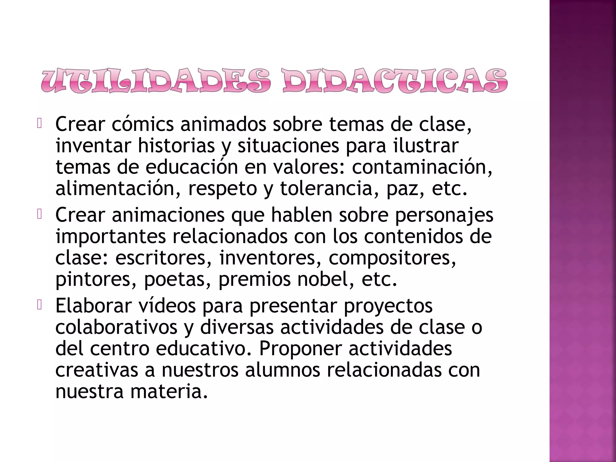  Crear cómics animados sobre temas de clase,
inventar historias y situaciones para ilustrar
temas de educación en valores: contaminación,
alimentación, respeto y tolerancia, paz, etc.
 Crear animaciones que hablen sobre personajes
importantes relacionados con los contenidos de
clase: escritores, inventores, compositores,
pintores, poetas, premios nobel, etc.
 Elaborar vídeos para presentar proyectos
colaborativos y diversas actividades de clase o
del centro educativo. Proponer actividades
creativas a nuestros alumnos relacionadas con
nuestra materia.
 