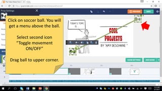 Click on soccer ball. You will
get a menu above the ball.
Select second icon
“Toggle movement
ON/OFF”
Drag ball to upper corner.
 