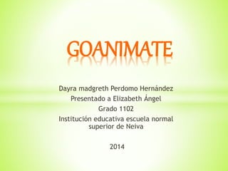 GOANIMATE 
Dayra madgreth Perdomo Hernández 
Presentado a Elizabeth Ángel 
Grado 1102 
Institución educativa escuela normal 
superior de Neiva 
2014 
 