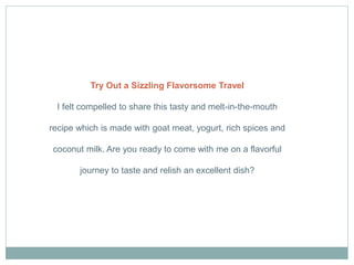 Try Out a Sizzling Flavorsome Travel
I felt compelled to share this tasty and melt-in-the-mouth
recipe which is made with goat meat, yogurt, rich spices and
coconut milk. Are you ready to come with me on a flavorful
journey to taste and relish an excellent dish?
 