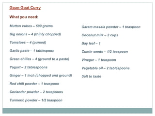 Goan Goat Curry
What you need:
Mutton cubes – 500 grams
Big onions – 4 (thinly chopped)
Tomatoes – 4 (pureed)
Garlic paste – 1 tablespoon
Green chilies – 4 (ground to a paste)
Yogurt – 2 tablespoons
Ginger – 1 inch (chopped and ground)
Red chili powder – 1 teaspoon
Coriander powder – 2 teaspoons
Turmeric powder – 1/2 teaspoon
Garam masala powder – 1 teaspoon
Coconut milk – 2 cups
Bay leaf – 1
Cumin seeds – 1/2 teaspoon
Vinegar – 1 teaspoon
Vegetable oil – 2 tablespoons
Salt to taste
 