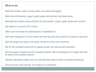 What to do:
Wash the mutton under running water and clean thoroughly.
Blend red chili powder, yogurt, garlic paste and turmeric and keep aside.
Marinate the mutton cubes with the red chili powder, yogurt, garlic paste and turmeric.
Set aside for a period of 2-3 hours.
Take a pan and heat two tablespoons of vegetable oil.
Add half a teaspoon of cumin seeds and the bay leaf and sauté for a couple of seconds.
Add the ginger and green chili paste. Sauté for a few more seconds.
Stir fry the chopped onions till it is glassy brown and add pureed tomatoes.
Add the garam masala and the coriander powder with one teaspoon of vinegar and salt
to taste to the sautéed mixture.
Add the marinated mutton and mix well with the mixture which is already simmering.
Cover the pan and cook for 10 minutes on a low flame.
 