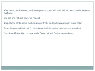 After the mutton is cooked, add two cups of coconut milk and cook for 10 more minutes on a
low flame.
Add salt and red chili power as needed.
Keep stirring till the entire mixture along with the mutton turns a reddish brown color.
Cover the pan and let it boil on a low flame until the mutton is tender and succulent.
Your Goan Mutton Curry is now ready. Serve hot with Roti or steamed rice.
 
