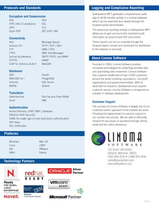 103 South 14th Street
Ashland, Nebraska 68003
(402) 944-4242 • 1-800-949-4696
sales@goanywhere.com
www.GoAnywhere.com
Logging and Compliance Reporting
About Linoma Software
GoAnywhere MFT generates comprehensive audit
logs of all ﬁle transfer activity in a central database
which can be searched and viewed through the
browser-based administrator.
The advanced reporting module in GoAnywhere MFT
allows you to gain access to this important audit
information as easy-to-read PDF documents.
These reports can be run instantly through the
browser-based console and scheduled for distribution
to the network or via email.
Founded in 1994, Linoma Software provides
innovative technologies for protecting sensitive data
and automating data movement. Linoma Software
has a diverse install base of over 3,000 customers
around the world including corporations, non-proﬁt
organizations and government entities. With its
dedication to research, development and superior
customer service, Linoma Software is recognized as
a leader in software development.
Customer Support
The success of Linoma Software is largely due to our
customer-centric approach to the markets we serve.
Providing the highest level of customer support is
our number one priority. We are able to efﬁciently
respond to any issues or questions through phone,
email and live online assistance.
Protocols and Standards
Technology Partners
Encryption and Compression
AES
FIPS 140-2 Compliance
GPG
Open PGP
Connectivity
AS2
Amazon S3
FTP
FTPS
GoFast Acceleration
HTTPS
ICAP for Antivirus & DLP
Databases
DB2
IBM DB2 for i
Informix
MySQL
Translation
Delimited text
Excel
Authentication
Active Directory, LDAP, IBM i, Database
RADIUS (RSA SecurID)
SAML for single sign-on and dual factor authentication
SSH Keys
SSL Certiﬁcates
Oracle
PostgreSQL
SQL Server
Sybase
Message Queue
SFTP / SCP / SSH
SMB / CIFS
SMS Text Messages
SMTP, POP3, and IMAP
SNMP
WebDAV
SSH
SSL
TLS
ZIP, GZIP, TAR
Platforms
Windows
Linux
AIX
IBM i
Mac OS
UNIX
VMware
Solaris
3/01/2016
Flat File and Fixed Width
XML
 