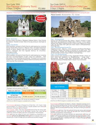 Tour Code: SSG                                                                      Tour Code: EKP 01
Goa Package (Economy Tours)                                                         Bhubaneshwar-Puri-Konark-Chilka Lake
3 Days / 2 Nights                                                ` 2,999/-          3 Days / 2 Nights                                                      ` 9,699/-

Departure :These tours can be arranged any time during the year.                    Departure :These tours can be arranged any time during the year.
                                                                                    Places Covered : Bhubaneshwar - Puri - Konark
   Calangute Church, Goa.
                                                             Student                                                                                 Sun Temple, Konark
                                                             Package




Day 01: Arrive Goa                                                                  Day 1 : Bhubaneshwar
Arrival at Vasco-da-Gama / Madgaon Railway Station / Goa Central                    Pickup from Bhubaneshwar Rly. Station / Airport -transfer to Hotel
Bus Station. Transfer to hotel. Rest of the day at leisure. Overnight at            After fresh ups departure to Chilka Lake (110 kms. / 3 hrs.) which
Hotel.                                                                              attracts one million migrated birds or visit to see Dolphins at Chilka
Day 02: Goa (North)                                                                 Lake Via Sat Pada from pelli and return back to Bhubaneshwar.
After breakfast, proceed to North Goa for sight seeing tour covering                Overnight stay.
Panaji Handicrafts Emporium, Mapusa Town, Shrisapta Koteshwar                       Day 2 : Bhubaneshwar-Konark-Puri
Mandir at Narve, Mayem Lake and enjoy the beaches of Vagator,                       Departure to Puri - (90 kms. / 3 hrs.) Enroute visit Dhauli (The Peace
Anjuna, Calangute and Fort Aguada (famous for Churches).                            of Pagoda / Stupa) Pipli (which is famous for its patch work “The
                                                                                    Aplique Craft) - Konark - Sun Temple and then proceed to Puri. Upon
Overnight at Hotel.                                                                 arrival, transfer to Hotel. Enjoy in Beach. Overnight stay.
Day 03: Depart Goa                                                                  Day 3 : Puri-Bhubaneshwar
After breakfast, proceed to South Goa for sight seeing tour covering                Early morning have darshan at Puri Jagannath Temple -check out
Old Goa Churches-Basilica of Born Jesus Se Cathedral, - Pilar                       from Hotel and departure to Bhubaneshwar - Local visits :
Monastery, Dona Paula Bay and Miramar. The beach front overlooks                    Mukteshwar Temple, Linga Raja, Parasurama and Raja Rani
Arabian Sea. Later transfer to Railway Station/Central Bus Station for              Temples and drop at Railway Station / Airport. Tour Concludes.
return journey. Tour concludes.
                                                                                                     Puri Jagannath
                                                                                                     Temple
                                                                  Beach, Goa




                                                                                    Package cost per person in INR ( ` )
                                                                                                                                            Category
                                                                                            Type of Vehicles
Package cost per person in INR ( ` )                                                                                            Standard                 Deluxe
   Rates are valid from
Botanical Garden, Ooty          1st Apr. to 30th Sept. 1st Oct. to 31st Mar.          By Indigo/      2 Pax                      9,699/-                10,899/-
                                                                                      Logan/Swift     3 - 4 Pax                  7,399/-                 8,599/-
     Type of Vehicles                Economy                  Economy                                 4 - 5 Pax                  7,699/-                 8,899/-
                                                                                      By Innova
       Hi-Tech Bus                                                                                    6 - 7 Pax                  5,999/-                 7,199/-
  (Student groups only)          ` 2,999/- per person     ` 3,199/- per person        Tempo Traveller 8 - 9 Pax                  6,199/-                 7,699/-
                                                                                    * Fares from 21st December to 5th January are available on request.
* Fares from 21st December to 5th January are available on request.
US $ Price for NRI & Foreigners is available with our offices.                      US $ Price for NRI & Foreigners is available with our offices.

                                                                                    Price Includes: s   Transport by NonA.C. vehicle in Standard package & A.C.
Price Includes: s  Inclusive of Transport by Hi-Tech Non - A.C. Coach, Hotel        vehicle in Deluxe package as per the above itinary. s accommodation on
                                                                                                                                            Hotel
accommodation on 4 persons sharing a double bedded room basis s               All   twin sharing basis (In case of 3 pax, one room with one extra bed (roll away
Road taxes, Parking fee. s Reward.
                           Driver                                                   Mattress) will be provided) s   All Road taxes, Toll taxes & Parking fee. s Driver
                                                                                    Reward.
Price Excludes : sTrain fare. s s & Entry fee during sight
                     Air /              Food Guide                                  Price Excludes: s / Train fare. s & Entry fee during sight seeing s
                                                                                                        Air fare             Guide
seeing s / Horse ride etc. s
          Boating                       Portages, Laundry, Tips, Liquor exp. s      Portages, Laundry, Food, Tips, Liquor exp. s Govt. Service Tax. s
                                                                                                                                     3.09%                        Any
3.09% Govt. Service Tax. s  Any other item not specified in “Price Includes”.       other item not specified in “Price Includes”
Note: s  All tours are subject to terms and conditions as mentioned in our          Note: s  All distance and timings indicated are approximate. s      All tours are
brochure. s are valid till March 2013. s
             Prices                             Minimum strength of the group       subject to terms and conditions as mentioned in our brochures. s      Tour Code :
                                                                                    EKP 01 - A. C. Supplement charges for vehicle ` 2,825/-s Adult in a room
                                                                                                                                                Single
should be 30. In case of smaller group an additional cost will be charged.          has to pay extra ` 3,000/- in Standard & ` 4,300 /- in Deluxe Packages s   Prices
                                                                                    are valid till March 2013.
                                                                                                                                                                          69
 