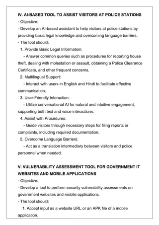 IV. AI-BASED TOOL TO ASSIST VISITORS AT POLICE STATIONS
- Objective:
- Develop an AI-based assistant to help visitors at police stations by
providing basic legal knowledge and overcoming language barriers.
- The tool should:
1. Provide Basic Legal Information:
- Answer common queries such as procedures for reporting house
theft, dealing with molestation or assault, obtaining a Police Clearance
Certificate, and other frequent concerns.
2. Multilingual Support:
- Interact with users in English and Hindi to facilitate effective
communication.
3. User-Friendly Interaction:
- Utilize conversational AI for natural and intuitive engagement,
supporting both text and voice interactions.
4. Assist with Procedures:
- Guide visitors through necessary steps for filing reports or
complaints, including required documentation.
5. Overcome Language Barriers:
- Act as a translation intermediary between visitors and police
personnel when needed.
V. VULNERABILITY ASSESSMENT TOOL FOR GOVERNMENT IT
WEBSITES AND MOBILE APPLICATIONS
- Objective:
- Develop a tool to perform security vulnerability assessments on
government websites and mobile applications.
- The tool should:
1. Accept input as a website URL or an APK file of a mobile
application.
 