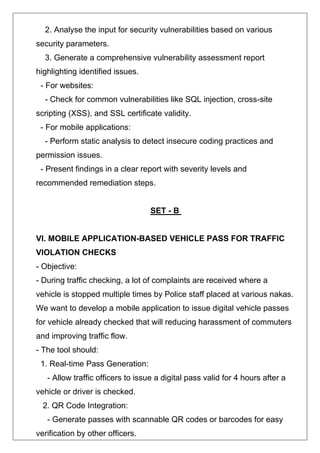 2. Analyse the input for security vulnerabilities based on various
security parameters.
3. Generate a comprehensive vulnerability assessment report
highlighting identified issues.
- For websites:
- Check for common vulnerabilities like SQL injection, cross-site
scripting (XSS), and SSL certificate validity.
- For mobile applications:
- Perform static analysis to detect insecure coding practices and
permission issues.
- Present findings in a clear report with severity levels and
recommended remediation steps.
SET - B
VI. MOBILE APPLICATION-BASED VEHICLE PASS FOR TRAFFIC
VIOLATION CHECKS
- Objective:
- During traffic checking, a lot of complaints are received where a
vehicle is stopped multiple times by Police staff placed at various nakas.
We want to develop a mobile application to issue digital vehicle passes
for vehicle already checked that will reducing harassment of commuters
and improving traffic flow.
- The tool should:
1. Real-time Pass Generation:
- Allow traffic officers to issue a digital pass valid for 4 hours after a
vehicle or driver is checked.
2. QR Code Integration:
- Generate passes with scannable QR codes or barcodes for easy
verification by other officers.
 