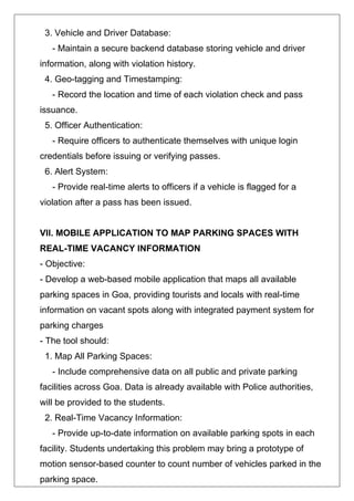 3. Vehicle and Driver Database:
- Maintain a secure backend database storing vehicle and driver
information, along with violation history.
4. Geo-tagging and Timestamping:
- Record the location and time of each violation check and pass
issuance.
5. Officer Authentication:
- Require officers to authenticate themselves with unique login
credentials before issuing or verifying passes.
6. Alert System:
- Provide real-time alerts to officers if a vehicle is flagged for a
violation after a pass has been issued.
VII. MOBILE APPLICATION TO MAP PARKING SPACES WITH
REAL-TIME VACANCY INFORMATION
- Objective:
- Develop a web-based mobile application that maps all available
parking spaces in Goa, providing tourists and locals with real-time
information on vacant spots along with integrated payment system for
parking charges
- The tool should:
1. Map All Parking Spaces:
- Include comprehensive data on all public and private parking
facilities across Goa. Data is already available with Police authorities,
will be provided to the students.
2. Real-Time Vacancy Information:
- Provide up-to-date information on available parking spots in each
facility. Students undertaking this problem may bring a prototype of
motion sensor-based counter to count number of vehicles parked in the
parking space.
 