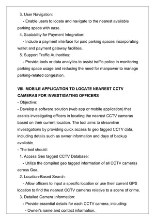 3. User Navigation:
- Enable users to locate and navigate to the nearest available
parking space with ease.
4. Scalability for Payment Integration:
- Include a payment interface for paid parking spaces incorporating
wallet and payment gateway facilities.
5. Support Traffic Authorities:
- Provide tools or data analytics to assist traffic police in monitoring
parking space usage and reducing the need for manpower to manage
parking-related congestion.
VIII. MOBILE APPLICATION TO LOCATE NEAREST CCTV
CAMERAS FOR INVESTIGATING OFFICERS
- Objective:
- Develop a software solution (web app or mobile application) that
assists investigating officers in locating the nearest CCTV cameras
based on their current location. The tool aims to streamline
investigations by providing quick access to geo tagged CCTV data,
including details such as owner information and days of backup
available.
- The tool should:
1. Access Geo tagged CCTV Database:
- Utilize the compiled geo tagged information of all CCTV cameras
across Goa.
2. Location-Based Search:
- Allow officers to input a specific location or use their current GPS
location to find the nearest CCTV cameras relative to a scene of crime.
3. Detailed Camera Information:
- Provide essential details for each CCTV camera, including:
- Owner's name and contact information.
 
