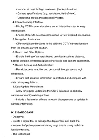 - Number of days footage is retained (backup duration).
- Camera specifications (e.g., resolution, field of view).
- Operational status and accessibility notes.
4. Interactive Map Interface:
- Display CCTV camera locations on an interactive map for easy
visualization.
- Enable officers to select a camera icon to view detailed information.
5. Navigation Assistance:
- Offer navigation directions to the selected CCTV camera location
from the officer's current position.
6. Search and Filter Options:
- Enable filtering of cameras based on criteria such as distance,
backup duration, ownership (public or private), and camera capabilities.
7. Secure Access and Authentication:
- Restrict access to authorized personnel through secure login
credentials.
- Ensure that sensitive information is protected and complies with
data privacy regulations.
8. Data Update Mechanism:
- Allow for regular updates to the CCTV database to add new
cameras or modify existing entries.
- Include a feature for officers to report discrepancies or updates in
camera information.
IX. E-BANDOBAST
- Objective:
- Create a digital tool to manage the deployment and track the
movement of police personnel during large events using real-time
location tracking.
- The tool should:
 