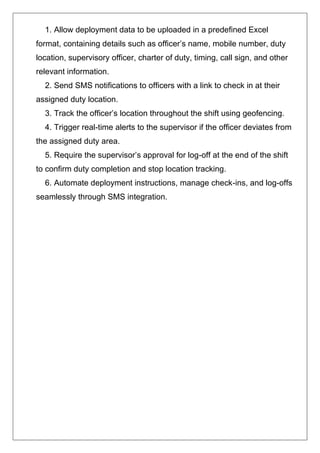 1. Allow deployment data to be uploaded in a predefined Excel
format, containing details such as officer’s name, mobile number, duty
location, supervisory officer, charter of duty, timing, call sign, and other
relevant information.
2. Send SMS notifications to officers with a link to check in at their
assigned duty location.
3. Track the officer’s location throughout the shift using geofencing.
4. Trigger real-time alerts to the supervisor if the officer deviates from
the assigned duty area.
5. Require the supervisor’s approval for log-off at the end of the shift
to confirm duty completion and stop location tracking.
6. Automate deployment instructions, manage check-ins, and log-offs
seamlessly through SMS integration.
 
