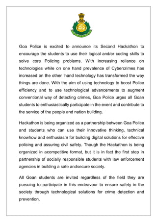 Goa Police is excited to announce its Second Hackathon to
encourage the students to use their logical and/or coding skills to
solve core Policing problems. With increasing reliance on
technologies while on one hand prevalence of Cybercrimes has
increased on the other hand technology has transformed the way
things are done. With the aim of using technology to boost Police
efficiency and to use technological advancements to augment
conventional way of detecting crimes, Goa Police urges all Goan
students to enthusiastically participate in the event and contribute to
the service of the people and nation building.
Hackathon is being organized as a partnership between Goa Police
and students who can use their innovative thinking, technical
knowhow and enthusiasm for building digital solutions for effective
policing and assuring civil safety. Though the Hackathon is being
organized in acompetitive format, but it is in fact the first step in
partnership of socially responsible students with law enforcement
agencies in building a safe andsecure society.
All Goan students are invited regardless of the field they are
pursuing to participate in this endeavour to ensure safety in the
society through technological solutions for crime detection and
prevention.
 