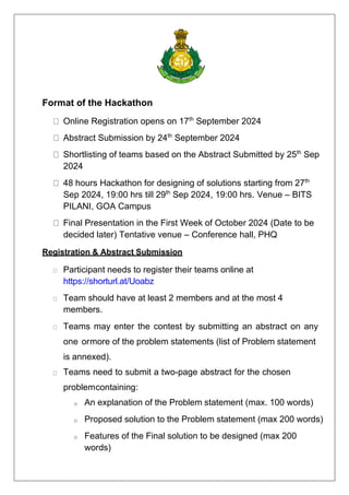 Format of the Hackathon
Online Registration opens on 17th
September 2024
Abstract Submission by 24th
September 2024
Shortlisting of teams based on the Abstract Submitted by 25th
Sep
2024
48 hours Hackathon for designing of solutions starting from 27th
Sep 2024, 19:00 hrs till 29th
Sep 2024, 19:00 hrs. Venue – BITS
PILANI, GOA Campus
Final Presentation in the First Week of October 2024 (Date to be
decided later) Tentative venue – Conference hall, PHQ
Registration & Abstract Submission
Participant needs to register their teams online at
https://shorturl.at/Uoabz
Team should have at least 2 members and at the most 4
members.
Teams may enter the contest by submitting an abstract on any
one ormore of the problem statements (list of Problem statement
is annexed).
Teams need to submit a two-page abstract for the chosen
problemcontaining:
o An explanation of the Problem statement (max. 100 words)
o Proposed solution to the Problem statement (max 200 words)
o Features of the Final solution to be designed (max 200
words)
 