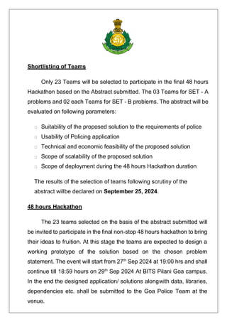 Shortlisting of Teams
Only 23 Teams will be selected to participate in the final 48 hours
Hackathon based on the Abstract submitted. The 03 Teams for SET - A
problems and 02 each Teams for SET - B problems. The abstract will be
evaluated on following parameters:
Suitability of the proposed solution to the requirements of police
Usability of Policing application
Technical and economic feasibility of the proposed solution
Scope of scalability of the proposed solution
Scope of deployment during the 48 hours Hackathon duration
The results of the selection of teams following scrutiny of the
abstract willbe declared on September 25, 2024.
48 hours Hackathon
The 23 teams selected on the basis of the abstract submitted will
be invited to participate in the final non-stop 48 hours hackathon to bring
their ideas to fruition. At this stage the teams are expected to design a
working prototype of the solution based on the chosen problem
statement. The event will start from 27th
Sep 2024 at 19:00 hrs and shall
continue till 18:59 hours on 29th
Sep 2024 At BITS Pilani Goa campus.
In the end the designed application/ solutions alongwith data, libraries,
dependencies etc. shall be submitted to the Goa Police Team at the
venue.
 