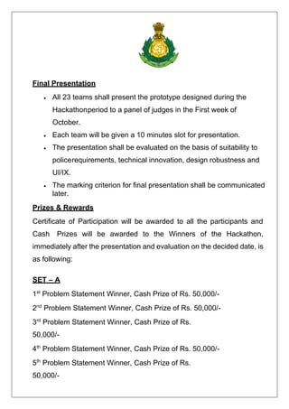 Final Presentation
• All 23 teams shall present the prototype designed during the
Hackathonperiod to a panel of judges in the First week of
October.
• Each team will be given a 10 minutes slot for presentation.
• The presentation shall be evaluated on the basis of suitability to
policerequirements, technical innovation, design robustness and
UI/IX.
• The marking criterion for final presentation shall be communicated
later.
Prizes & Rewards
Certificate of Participation will be awarded to all the participants and
Cash Prizes will be awarded to the Winners of the Hackathon,
immediately after the presentation and evaluation on the decided date, is
as following:
SET – A
1st
Problem Statement Winner, Cash Prize of Rs. 50,000/-
2nd
Problem Statement Winner, Cash Prize of Rs. 50,000/-
3rd
Problem Statement Winner, Cash Prize of Rs.
50,000/-
4th
Problem Statement Winner, Cash Prize of Rs. 50,000/-
5th
Problem Statement Winner, Cash Prize of Rs.
50,000/-
 