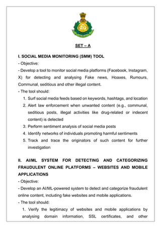 SET – A
I. SOCIAL MEDIA MONITORING (SMM) TOOL
- Objective:
- Develop a tool to monitor social media platforms (Facebook, Instagram,
X) for detecting and analysing Fake news, Hoaxes, Rumours,
Communal, seditious and other illegal content.
- The tool should:
1. Surf social media feeds based on keywords, hashtags, and location
2. Alert law enforcement when unwanted content (e.g., communal,
seditious posts, illegal activities like drug-related or indecent
content) is detected
3. Perform sentiment analysis of social media posts
4. Identify networks of individuals promoting harmful sentiments
5. Track and trace the originators of such content for further
investigation
II. AI/ML SYSTEM FOR DETECTING AND CATEGORIZING
FRAUDULENT ONLINE PLATFORMS – WEBSITES AND MOBILE
APPLICATIONS
- Objective:
- Develop an AI/ML-powered system to detect and categorize fraudulent
online content, including fake websites and mobile applications.
- The tool should:
1. Verify the legitimacy of websites and mobile applications by
analysing domain information, SSL certificates, and other
 