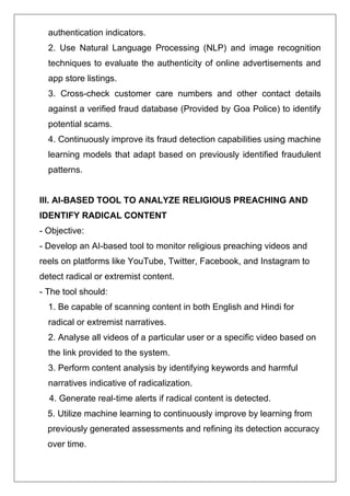 authentication indicators.
2. Use Natural Language Processing (NLP) and image recognition
techniques to evaluate the authenticity of online advertisements and
app store listings.
3. Cross-check customer care numbers and other contact details
against a verified fraud database (Provided by Goa Police) to identify
potential scams.
4. Continuously improve its fraud detection capabilities using machine
learning models that adapt based on previously identified fraudulent
patterns.
III. AI-BASED TOOL TO ANALYZE RELIGIOUS PREACHING AND
IDENTIFY RADICAL CONTENT
- Objective:
- Develop an AI-based tool to monitor religious preaching videos and
reels on platforms like YouTube, Twitter, Facebook, and Instagram to
detect radical or extremist content.
- The tool should:
1. Be capable of scanning content in both English and Hindi for
radical or extremist narratives.
2. Analyse all videos of a particular user or a specific video based on
the link provided to the system.
3. Perform content analysis by identifying keywords and harmful
narratives indicative of radicalization.
4. Generate real-time alerts if radical content is detected.
5. Utilize machine learning to continuously improve by learning from
previously generated assessments and refining its detection accuracy
over time.
 