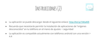 Instrucciones(2)
● La aplicación se puede descargar desde el siguiente enlace: http://bit.ly/1WIaKlR
● Recuerda que necesitarás permitir la instalación de aplicaciones de “orígenes
desconocidos” en tu teléfono en el menú de ajustes ↦ seguridad
● La aplicación es compatible actualmente con teléfonos android con una versión >
4.4
 
