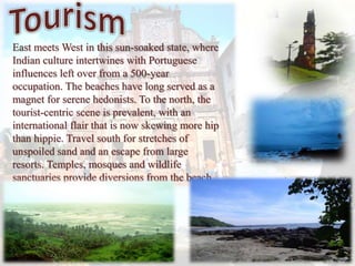 East meets West in this sun-soaked state, where
Indian culture intertwines with Portuguese
influences left over from a 500-year
occupation. The beaches have long served as a
magnet for serene hedonists. To the north, the
tourist-centric scene is prevalent, with an
international flair that is now skewing more hip
than hippie. Travel south for stretches of
unspoiled sand and an escape from large
resorts. Temples, mosques and wildlife
sanctuaries provide diversions from the beach.
 