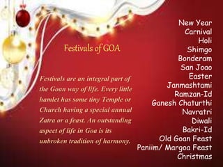 New Year
Carnival
Holi
Shimgo
Bonderam
San Joao
Easter
Janmashtami
Ramzan-Id
Ganesh Chaturthi
Navratri
Diwali
Bakri-Id
Old Goan Feast
Paniim/ Margoa Feast
Christmas
Festivals of GOA
Festivals are an integral part of
the Goan way of life. Every little
hamlet has some tiny Temple or
Church having a special annual
Zatra or a feast. An outstanding
aspect of life in Goa is its
unbroken tradition of harmony.
 
