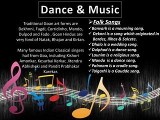 Folk Songs
Banvarh is a mourning song.
 Deknni is a song which originated in
B Bardez, Illhas & Salcete.
Dhalo is a wedding song.
Dulphod is a dance song.
Launim is a religious song.
Mando is a dance song.
Palnnam is a cradle song.
Talgarhi is a Gaudde song.
Traditional Goan art forms are
Dekhnni, Fugdi, Corridinho, Mando,
Dulpod and Fado . Goan Hindus are
very fond of Natak, Bhajan and Kirtan.
Many famous Indian Classical singers
hail from Goa, including Kishori
Amonkar, Kesarbai Kerkar, Jitendra
Abhisheki and Pandit Prabhakar
Karekar.
 
