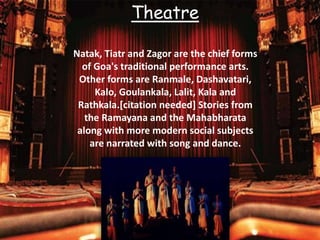 Natak, Tiatr and Zagor are the chief forms
of Goa's traditional performance arts.
Other forms are Ranmale, Dashavatari,
Kalo, Goulankala, Lalit, Kala and
Rathkala.[citation needed] Stories from
the Ramayana and the Mahabharata
along with more modern social subjects
are narrated with song and dance.
Theatre
 
