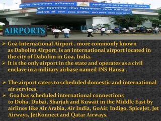 AIRPORTS
 Goa International Airport , more commonly known
as Dabolim Airport, is an international airport located in
the city of Dabolim in Goa, India.
 It is the only airport in the state and operates as a civil
enclave in a military airbase named INS Hansa .
 The airport caters to scheduled domestic and international
air services.
 Goa has scheduled international connections
to Doha, Dubai, Sharjah and Kuwait in the Middle East by
airlines like Air Arabia, Air India, GoAir, Indigo, SpiceJet, Jet
Airways, JetKonnect and Qatar Airways.
 