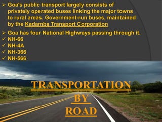TRANSPORTATION
BY
ROAD
 Goa's public transport largely consists of
privately operated buses linking the major towns
to rural areas. Government-run buses, maintained
by the Kadamba Transport Corporation
 Goa has four National Highways passing through it.
 NH-66
 NH-4A
 NH-366
 NH-566
 