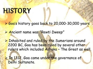  Goa’s history goes back to 20,000-30,000 years
 Ancient name was “Rewti Dweep”
 Inhabited and ruled by the Sumerians around
2200 BC, Goa has been ruled by several other
rulers which included Ashoka – The Great as well.
 In 1312, Goa came under the governance of
Delhi Sultanate.
 