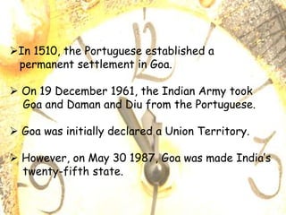In 1510, the Portuguese established a
permanent settlement in Goa.
 On 19 December 1961, the Indian Army took
Goa and Daman and Diu from the Portuguese.
 Goa was initially declared a Union Territory.
 However, on May 30 1987, Goa was made India’s
twenty-fifth state.
 