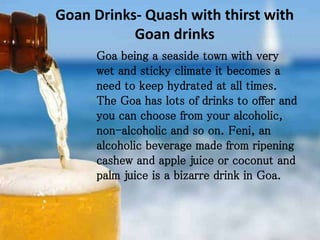 Goan Drinks- Quash with thirst with
Goan drinks
Goa being a seaside town with very
wet and sticky climate it becomes a
need to keep hydrated at all times.
The Goa has lots of drinks to offer and
you can choose from your alcoholic,
non-alcoholic and so on. Feni, an
alcoholic beverage made from ripening
cashew and apple juice or coconut and
palm juice is a bizarre drink in Goa.
 